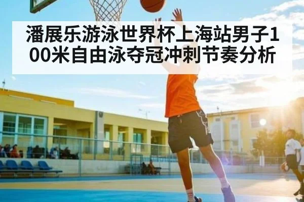 潘展乐游泳世界杯上海站男子100米自由泳夺冠冲刺节奏分析