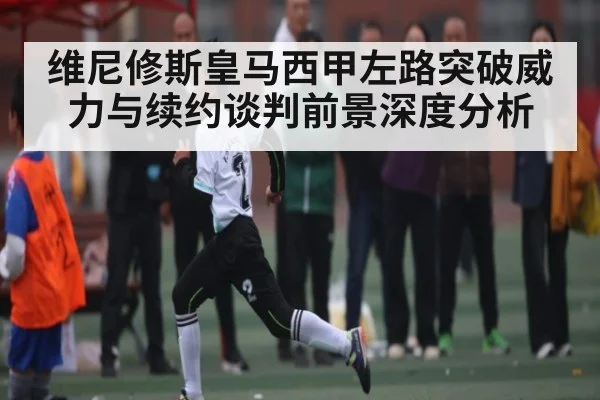 维尼修斯皇马西甲左路突破威力与续约谈判前景深度分析